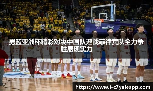 男篮亚洲杯精彩对决中国队迎战菲律宾队全力争胜展现实力